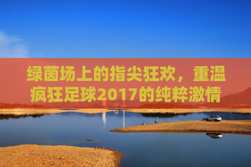 绿茵场上的指尖狂欢,重温疯狂足球2017的纯粹激情