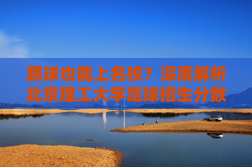 踢球也能上名校?深度解析北京理工大学足球招生分数与录取门槛