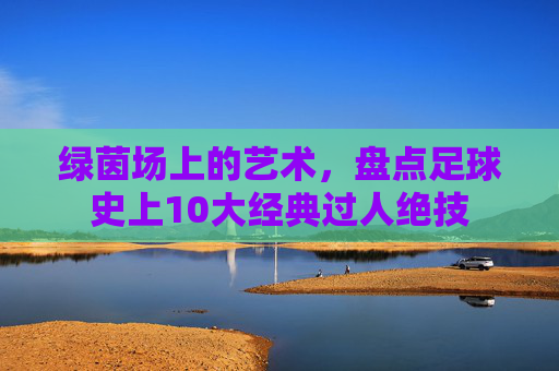 绿茵场上的艺术，盘点足球史上10大经典过人绝技
