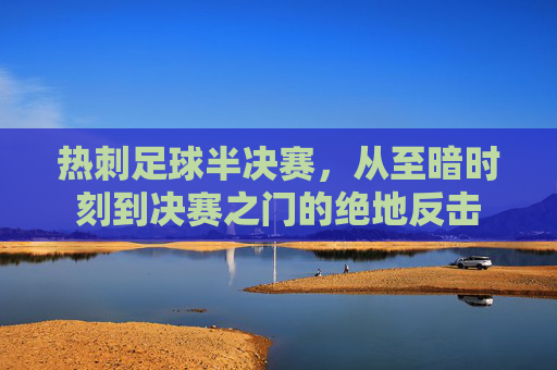 热刺足球半决赛,从至暗时刻到决赛之门的绝地反击