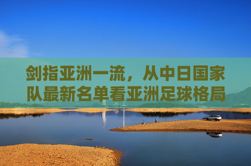 剑指亚洲一流,从中日国家队最新名单看亚洲足球格局的变迁