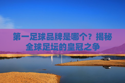 第一足球品牌是哪个?揭秘全球足坛的皇冠之争