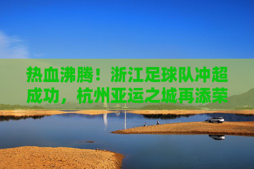 热血沸腾！浙江足球队冲超成功，杭州亚运之城再添荣光