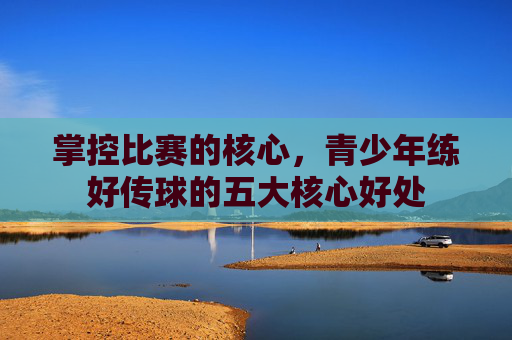 掌控比赛的核心，青少年练好传球的五大核心好处