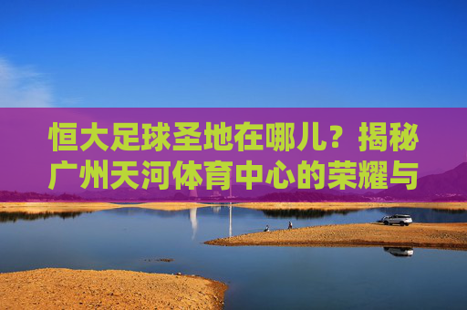 恒大足球圣地在哪儿？揭秘广州天河体育中心的荣耀与传奇