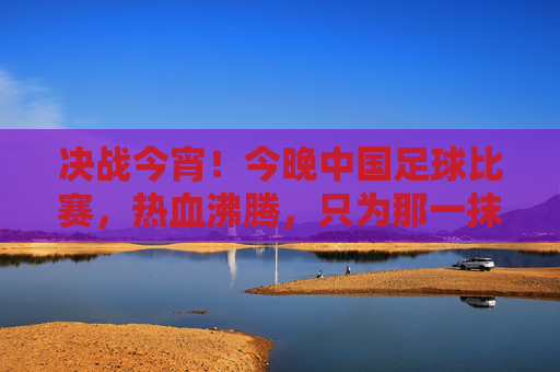 决战今宵！今晚中国足球比赛，热血沸腾，只为那一抹中国红