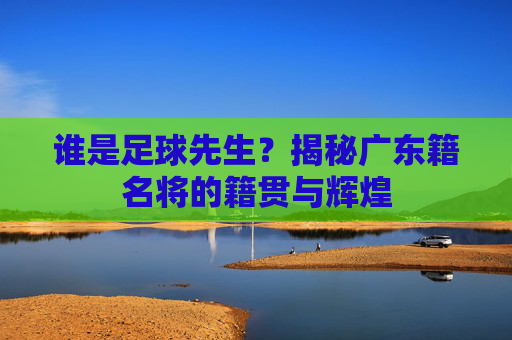 谁是足球先生？揭秘广东籍名将的籍贯与辉煌