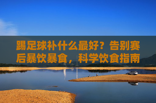 踢足球补什么最好？告别赛后暴饮暴食，科学饮食指南
