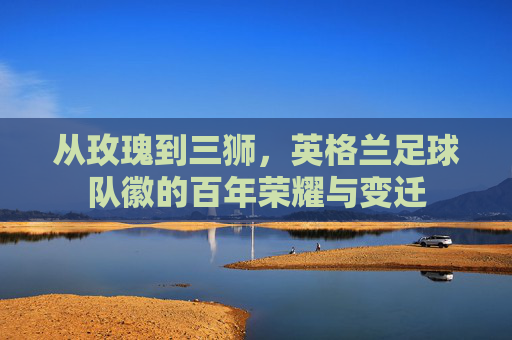 从玫瑰到三狮，英格兰足球队徽的百年荣耀与变迁