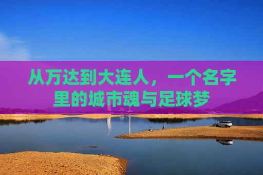 从万达到大连人,一个名字里的城市魂与足球梦