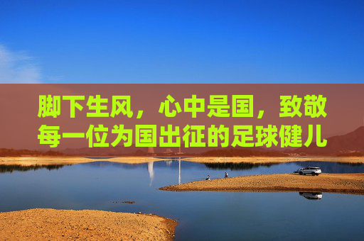 脚下生风,心中是国,致敬每一位为国出征的足球健儿