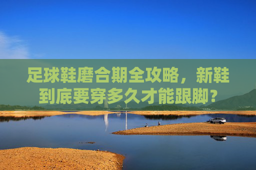 足球鞋磨合期全攻略,新鞋到底要穿多久才能跟脚?