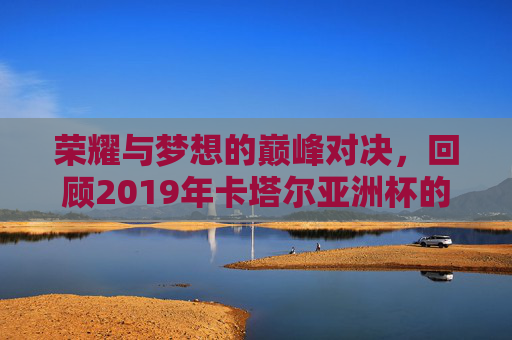 荣耀与梦想的巅峰对决，回顾2019年卡塔尔亚洲杯的辉煌时刻