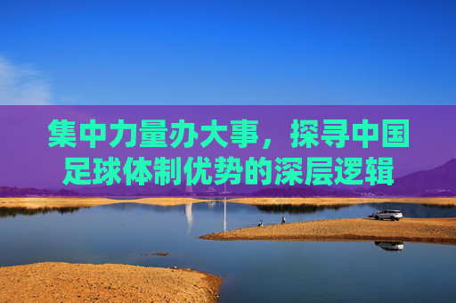 集中力量办大事，探寻中国足球体制优势的深层逻辑