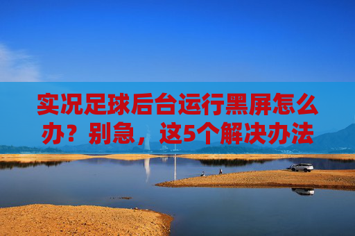实况足球后台运行黑屏怎么办？别急，这5个解决办法帮你轻松搞定