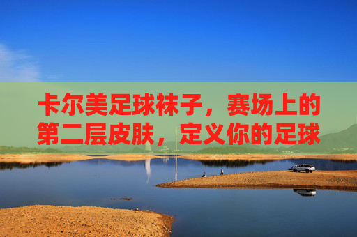卡尔美足球袜子，赛场上的第二层皮肤，定义你的足球风格