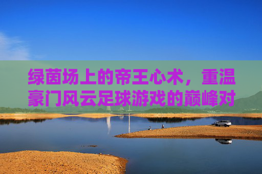 绿茵场上的帝王心术，重温豪门风云足球游戏的巅峰对决