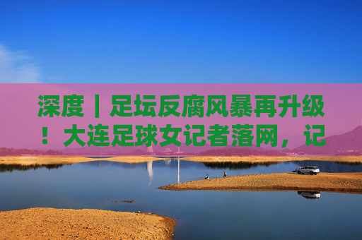 深度|足坛反腐风暴再升级!大连足球女记者落网,记者证背后的名利场究竟藏着什么?