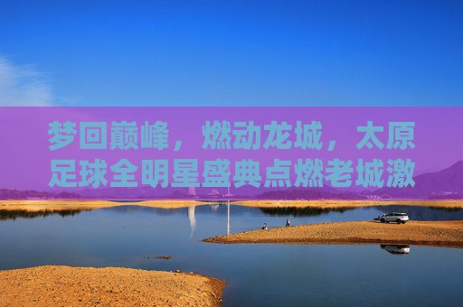 梦回巅峰,燃动龙城,太原足球全明星盛典点燃老城激情