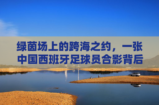绿茵场上的跨海之约,一张中国西班牙足球员合影背后的温情与梦想