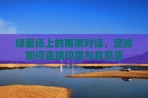 绿茵场上的南南对话,足球如何连接印度与肯尼亚