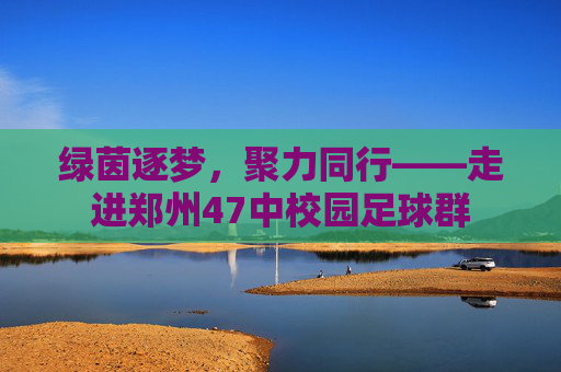 绿茵逐梦,聚力同行——走进郑州47中校园足球群