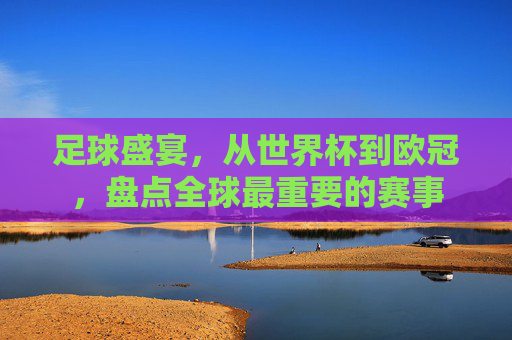 足球盛宴,从世界杯到欧冠,盘点全球最重要的赛事