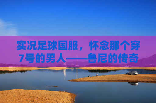 实况足球国服，怀念那个穿7号的男人——鲁尼的传奇与现状