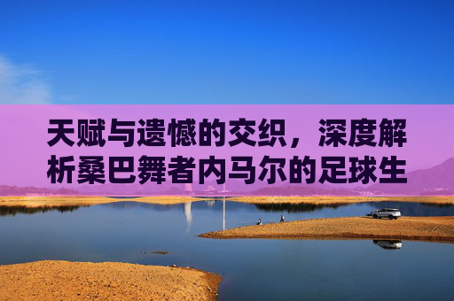 天赋与遗憾的交织,深度解析桑巴舞者内马尔的足球生涯与现状