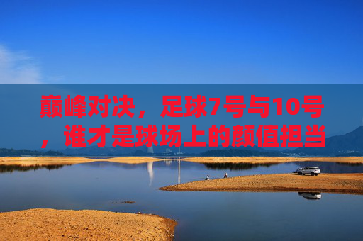 巅峰对决，足球7号与10号，谁才是球场上的颜值担当？