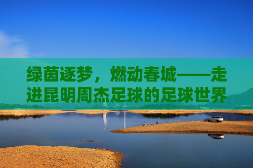 绿茵逐梦，燃动春城——走进昆明周杰足球的足球世界