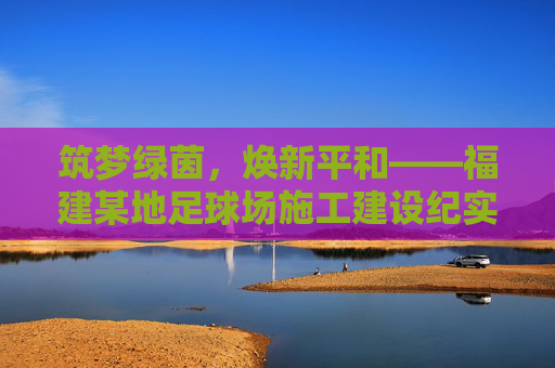 筑梦绿茵,焕新平和——福建某地足球场施工建设纪实