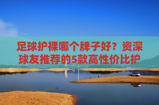 足球护裸哪个牌子好?资深球友推荐的5款高性价比护腿板深度测评