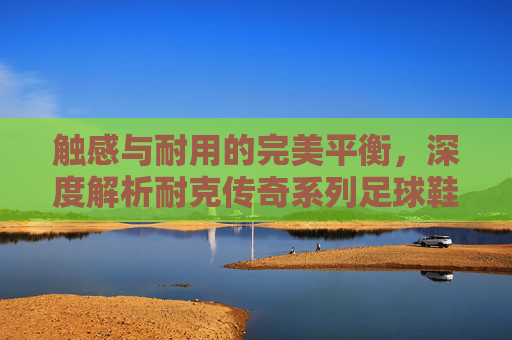 触感与耐用的完美平衡,深度解析耐克传奇系列足球鞋的材质科技