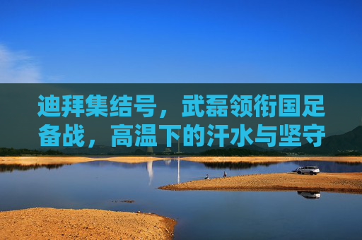 迪拜集结号,武磊领衔国足备战,高温下的汗水与坚守