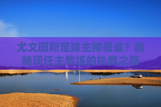 尤文图斯足球主帅是谁?揭秘现任主教练的执教之路