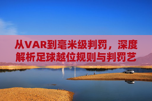 从VAR到毫米级判罚，深度解析足球越位规则与判罚艺术