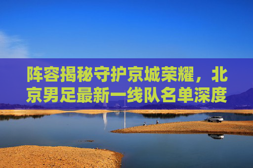 阵容揭秘守护京城荣耀,北京男足最新一线队名单深度解析