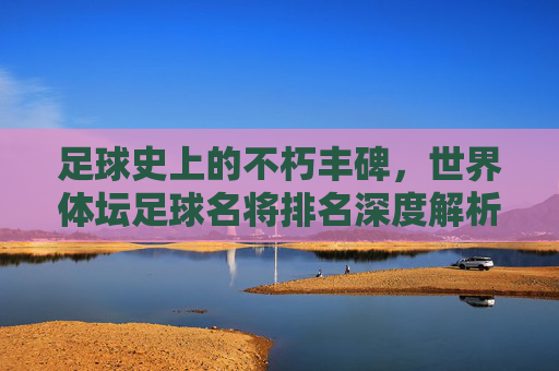 足球史上的不朽丰碑,世界体坛足球名将排名深度解析