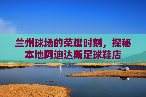 兰州球场的荣耀时刻,探秘本地阿迪达斯足球鞋店