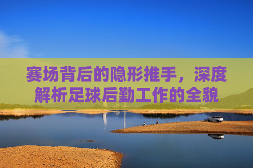 赛场背后的隐形推手,深度解析足球后勤工作的全貌