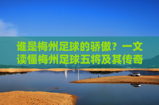 谁是梅州足球的骄傲?一文读懂梅州足球五将及其传奇生涯