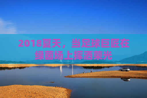 2018夏天,当足球巨匠在绿茵场上挥洒荣光