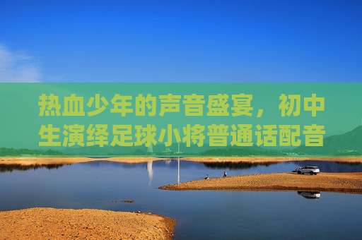 热血少年的声音盛宴，初中生演绎足球小将普通话配音