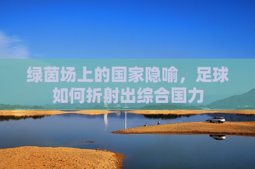 绿茵场上的国家隐喻，足球如何折射出综合国力