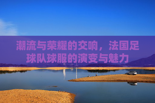 潮流与荣耀的交响，法国足球队球服的演变与魅力