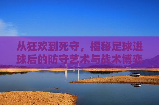 从狂欢到死守,揭秘足球进球后的防守艺术与战术博弈