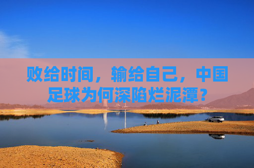 败给时间,输给自己,中国足球为何深陷烂泥潭?