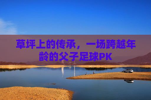 草坪上的传承,一场跨越年龄的父子足球PK