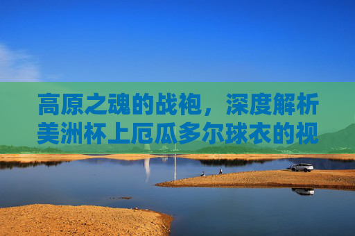 高原之魂的战袍,深度解析美洲杯上厄瓜多尔球衣的视觉与精神